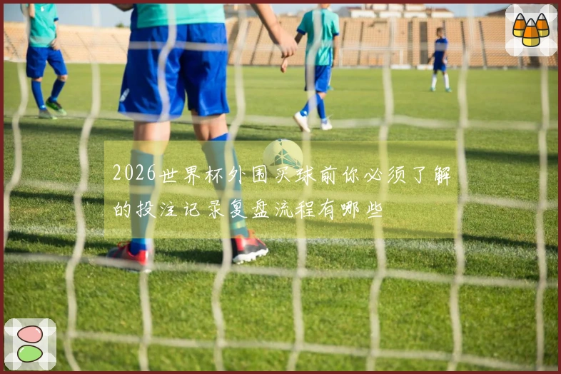 2026世界杯外围买球前你必须了解的投注记录复盘流程有哪些